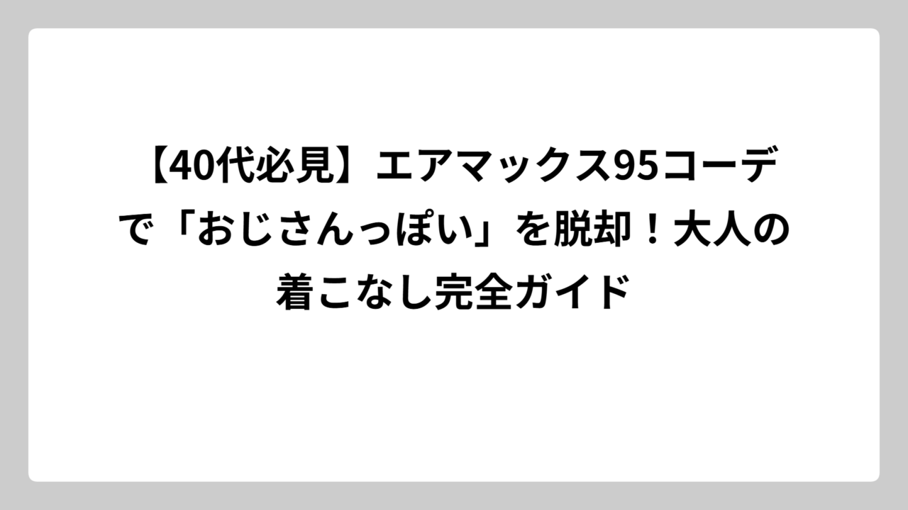 【40代必見】エアマックス95コーデで「おじさんっぽい」を脱却！大人の着こなし完全ガイド
