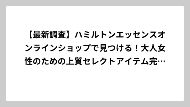 【最新調査】ハミルトンエッセンスオンラインショップで見つける！大人女性のための上質セレクトアイテム完全ガイド