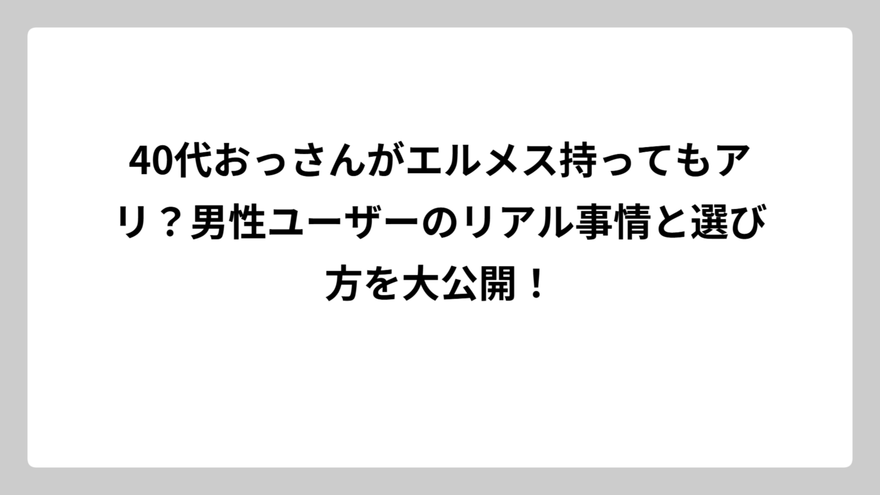 40代おっさんがエルメス持ってもアリ？男性ユーザーのリアル事情と選び方を大公開！