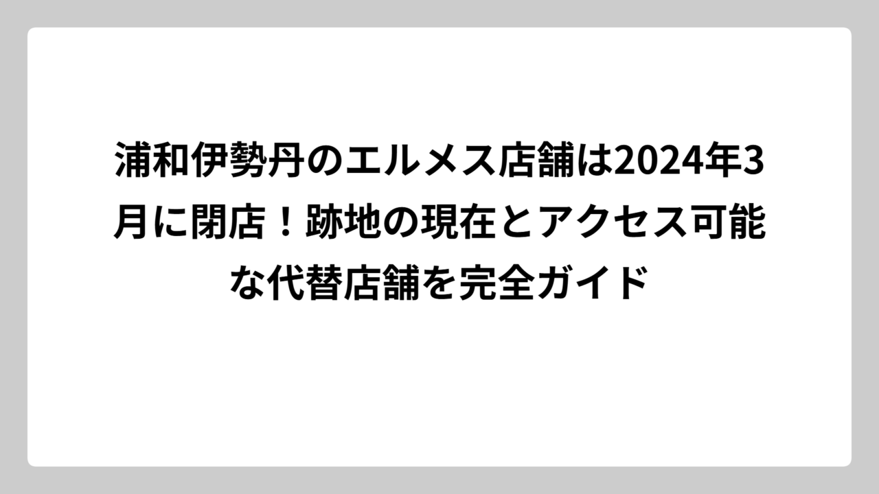 浦和伊勢丹のエルメス店舗は2024年3月に閉店！跡地の現在とアクセス可能な代替店舗を完全ガイド