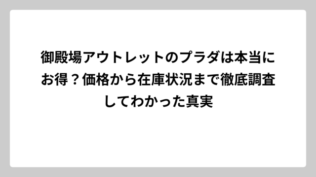 御殿場アウトレットのプラダは本当にお得？価格から在庫状況まで徹底調査してわかった真実
