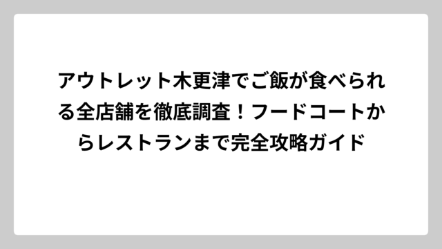 アウトレット木更津でご飯が食べられる全店舗を徹底調査！フードコートからレストランまで完全攻略ガイド