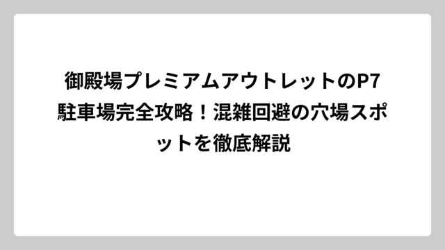 御殿場プレミアムアウトレットのP7駐車場完全攻略！混雑回避の穴場スポットを徹底解説