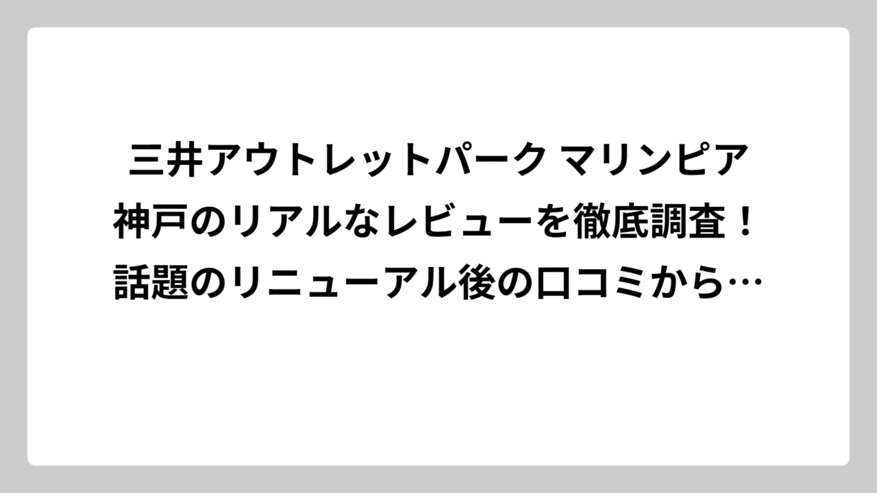 三井アウトレットパーク マリンピア神戸のリアルなレビューを徹底調査！話題のリニューアル後の口コミから見えた真実
