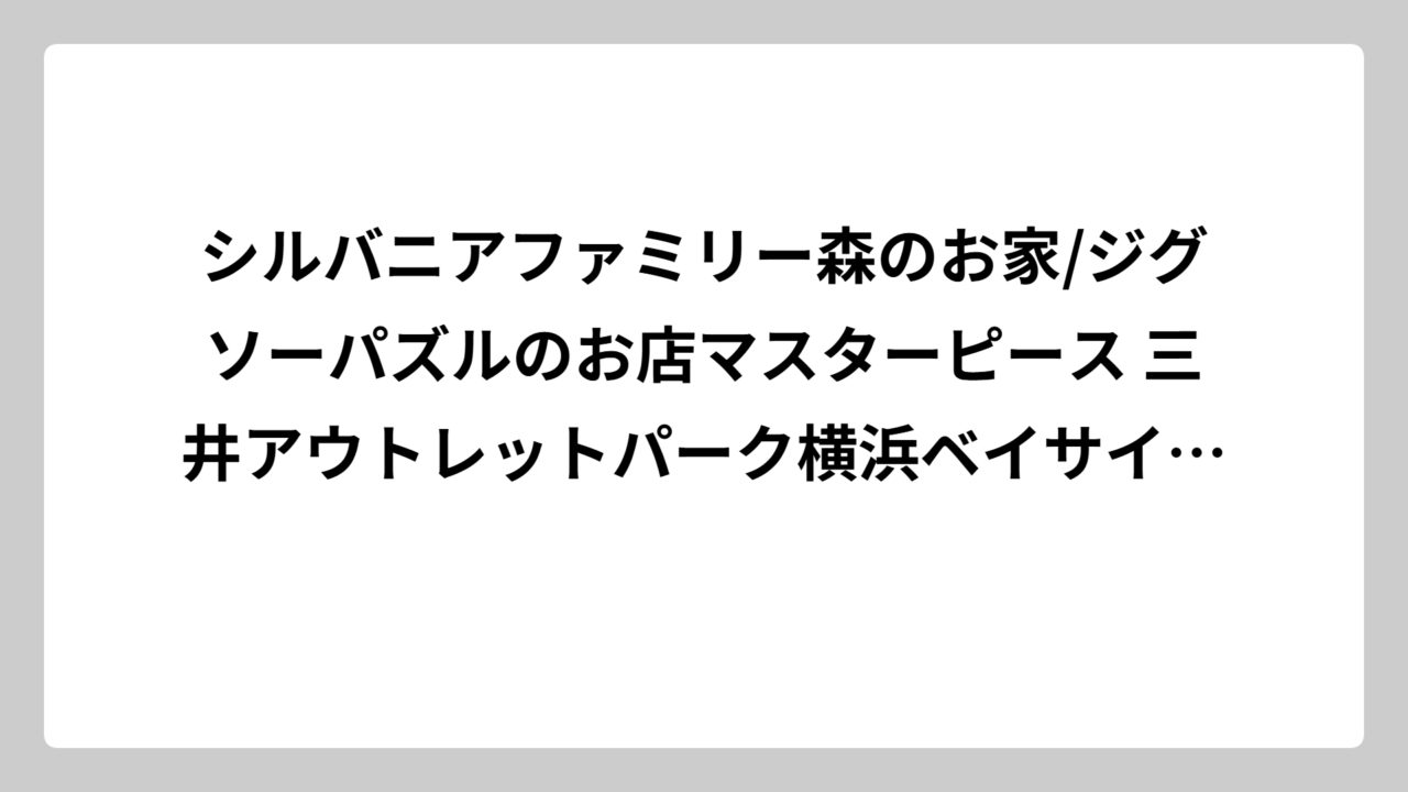 シルバニアファミリー森のお家/ジグソーパズルのお店マスターピース 三井アウトレットパーク横浜ベイサイド店の完全攻略ガイド！限定グッズから裏技まで全部教えます