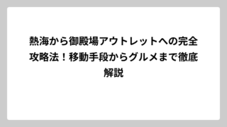 熱海から御殿場アウトレットへの完全攻略法！移動手段からグルメまで徹底解説