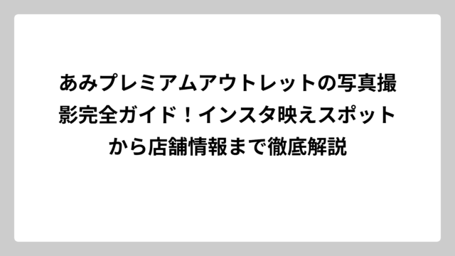 あみプレミアムアウトレットの写真撮影完全ガイド！インスタ映えスポットから店舗情報まで徹底解説