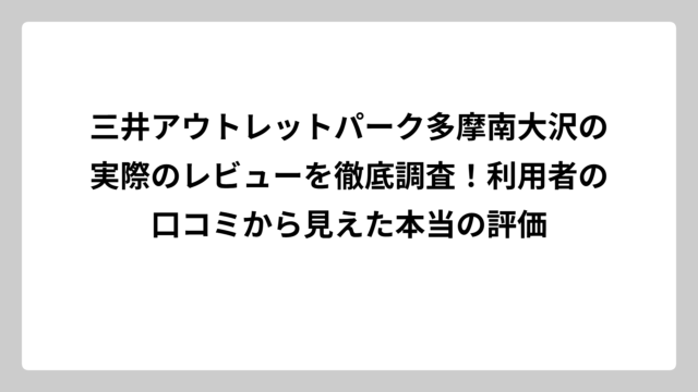 三井アウトレットパーク多摩南大沢の実際のレビューを徹底調査！利用者の口コミから見えた本当の評価