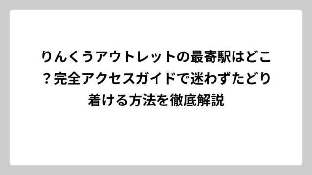 りんくうアウトレットの最寄駅はどこ？完全アクセスガイドで迷わずたどり着ける方法を徹底解説