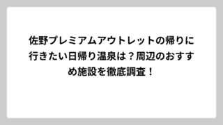 佐野プレミアムアウトレットの帰りに行きたい日帰り温泉は？周辺のおすすめ施設を徹底調査！