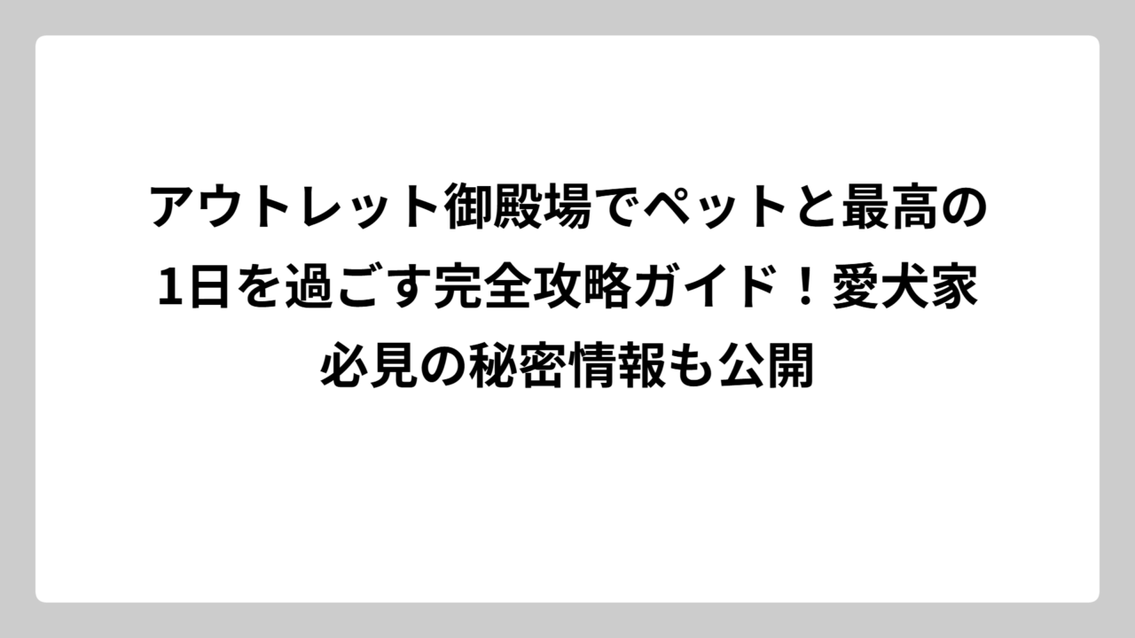 アウトレット御殿場でペットと最高の1日を過ごす完全攻略ガイド！愛犬家必見の秘密情報も公開