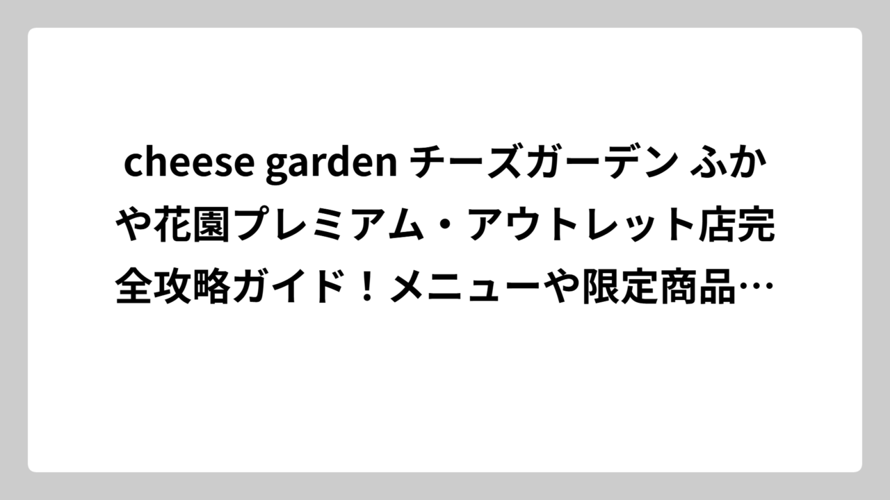 cheese garden チーズガーデン ふかや花園プレミアム・アウトレット店完全攻略ガイド！メニューや限定商品、お得情報まで徹底解説