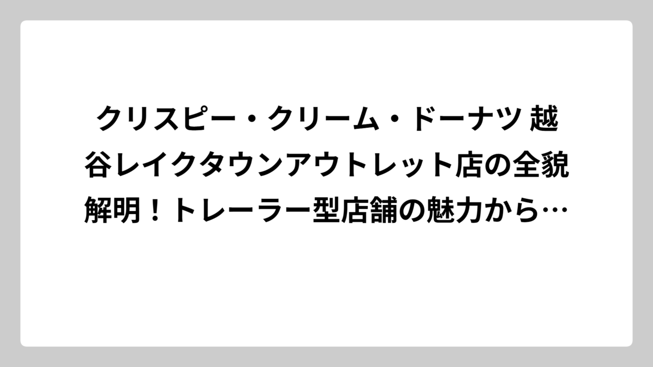 クリスピー・クリーム・ドーナツ 越谷レイクタウンアウトレット店の全貌解明！トレーラー型店舗の魅力から限定商品まで徹底調査