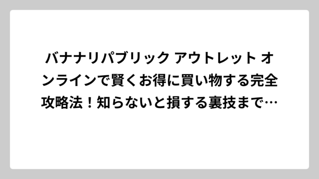 バナナリパブリック アウトレット オンラインで賢くお得に買い物する完全攻略法！知らないと損する裏技まで徹底解説