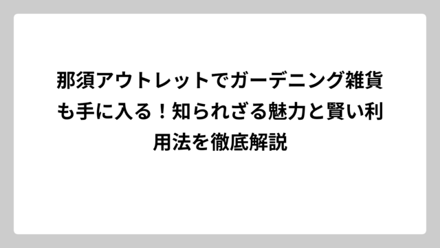 那須アウトレットでガーデニング雑貨も手に入る！知られざる魅力と賢い利用法を徹底解説