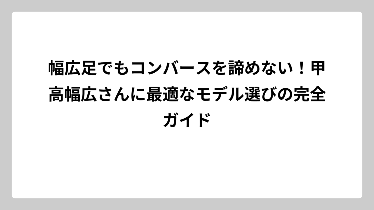幅広足でもコンバースを諦めない！甲高幅広さんに最適なモデル選びの完全ガイド