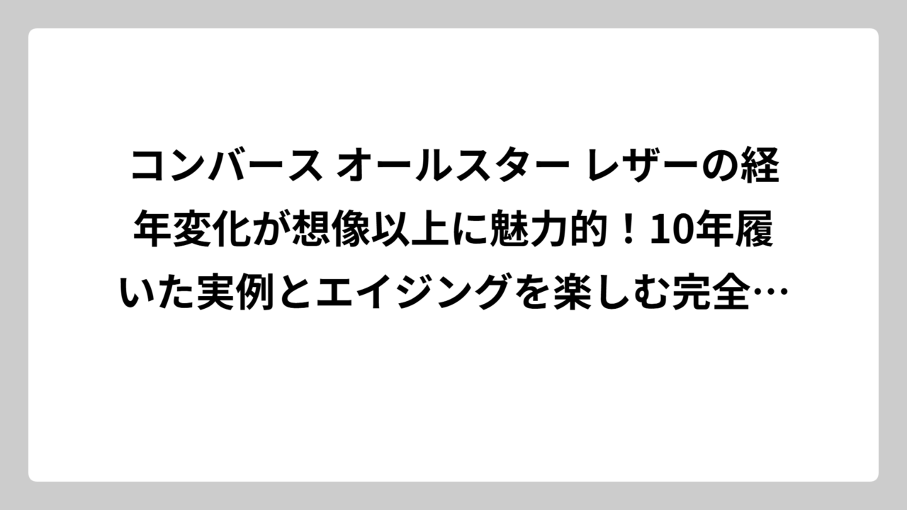 コンバース オールスター レザーの経年変化が想像以上に魅力的！10年履いた実例とエイジングを楽しむ完全攻略法
