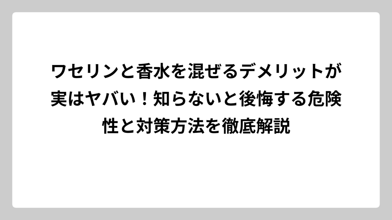 ワセリンと香水を混ぜるデメリットが実はヤバい！知らないと後悔する危険性と対策方法を徹底解説