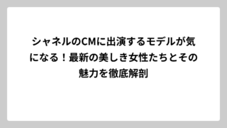 シャネルのCMに出演するモデルが気になる！最新の美しき女性たちとその魅力を徹底解剖
