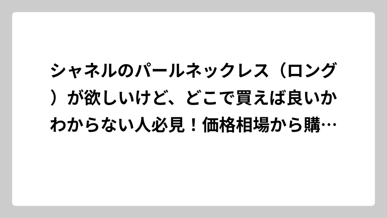 シャネルのパールネックレス（ロング）が欲しいけど、どこで買えば良いかわからない人必見！価格相場から購入場所まで徹底解説