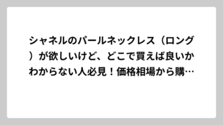 シャネルのパールネックレス（ロング）が欲しいけど、どこで買えば良いかわからない人必見！価格相場から購入場所まで徹底解説
