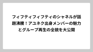 フィフティフィフティのシャネルが話題沸騰！アユネク出身メンバーの魅力とグループ再生の全貌を大公開