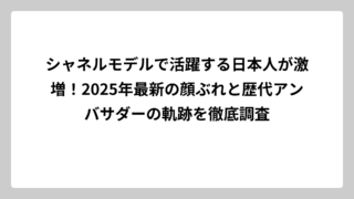 シャネルモデルで活躍する日本人が激増！2025年最新の顔ぶれと歴代アンバサダーの軌跡を徹底調査