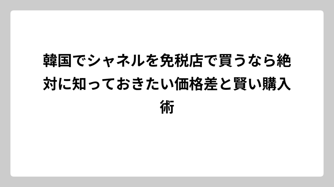 韓国でシャネルを免税店で買うなら絶対に知っておきたい価格差と賢い購入術
