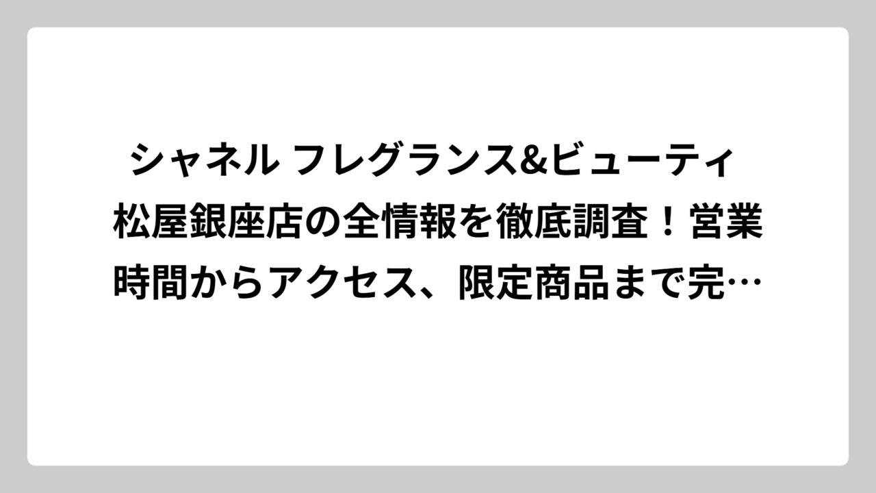 シャネル フレグランス&ビューティ 松屋銀座店の全情報を徹底調査！営業時間からアクセス、限定商品まで完全ガイド