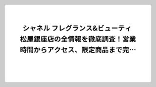 シャネル フレグランス&ビューティ 松屋銀座店の全情報を徹底調査！営業時間からアクセス、限定商品まで完全ガイド