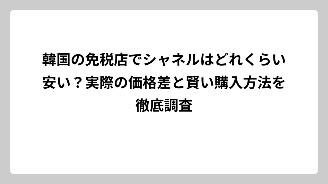 韓国の免税店でシャネルはどれくらい安い？実際の価格差と賢い購入方法を徹底調査