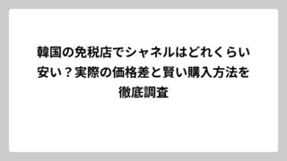 韓国の免税店でシャネルはどれくらい安い？実際の価格差と賢い購入方法を徹底調査