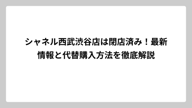 シャネル西武渋谷店は閉店済み！最新情報と代替購入方法を徹底解説