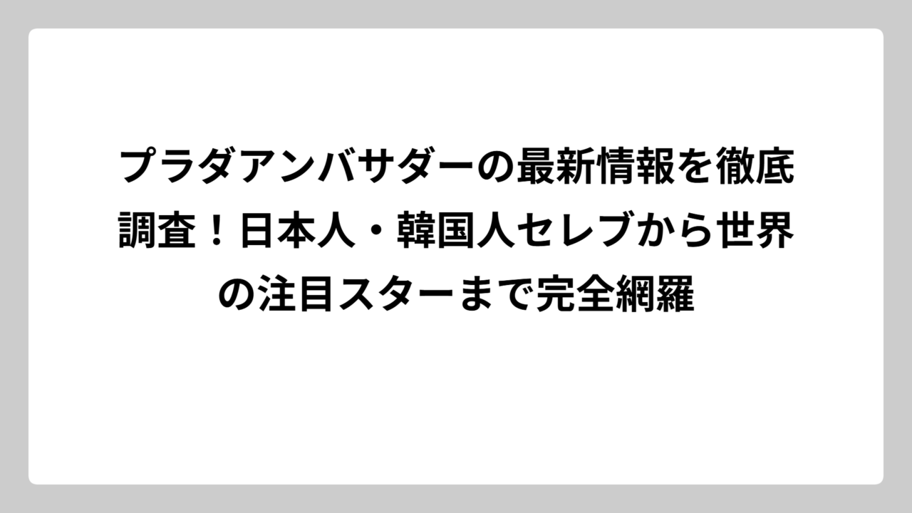 プラダアンバサダーの最新情報を徹底調査！日本人・韓国人セレブから世界の注目スターまで完全網羅