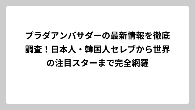 プラダアンバサダーの最新情報を徹底調査！日本人・韓国人セレブから世界の注目スターまで完全網羅