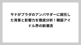 サナがプラダのアンバサダーに就任した背景と影響力を徹底分析！韓国アイドル界の新潮流