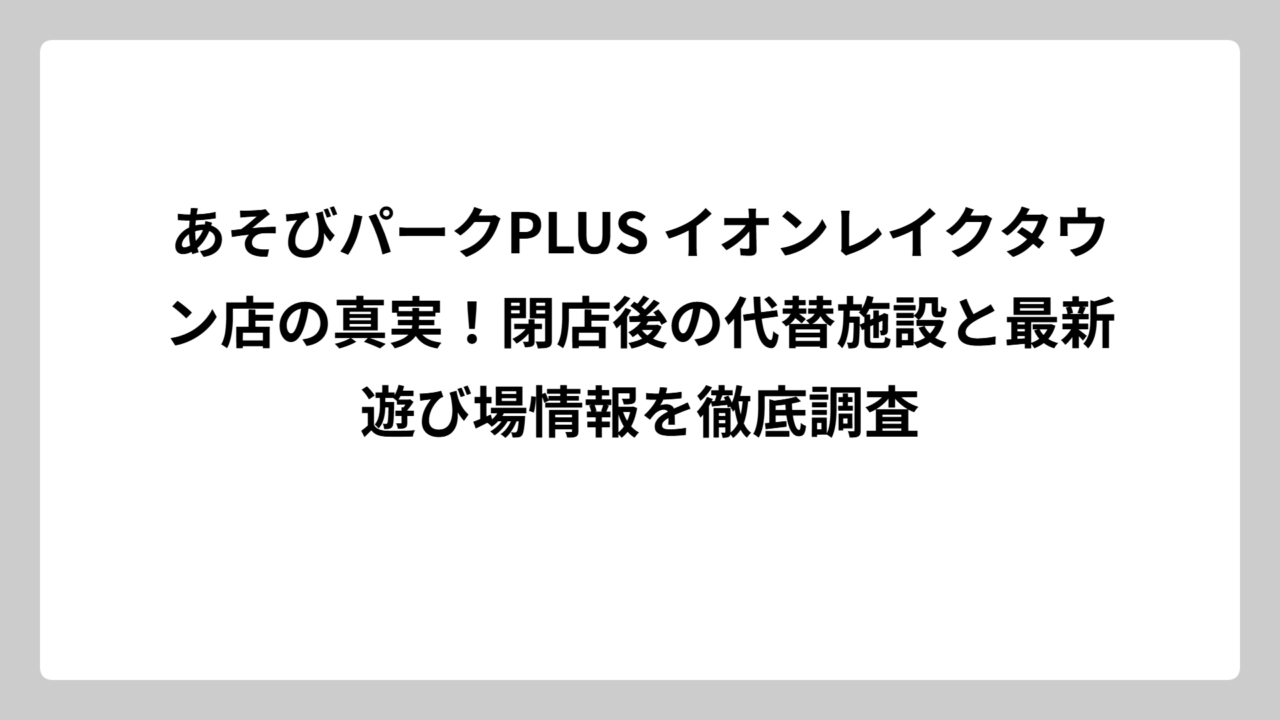 あそびパークPLUS イオンレイクタウン店の真実！閉店後の代替施設と最新遊び場情報を徹底調査