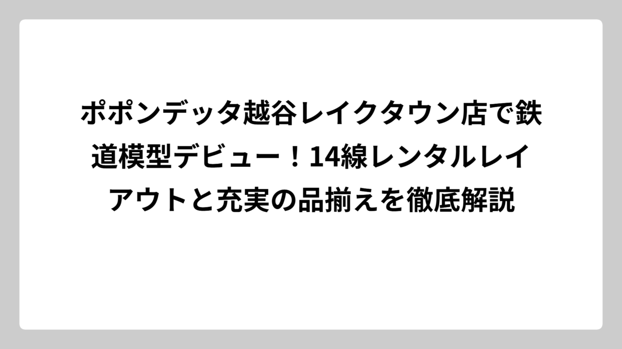 ポポンデッタ越谷レイクタウン店で鉄道模型デビュー！14線レンタルレイアウトと充実の品揃えを徹底解説