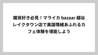雑貨好き必見！マライカ bazaar 越谷レイクタウン店で異国情緒あふれるカフェ体験を堪能しよう
