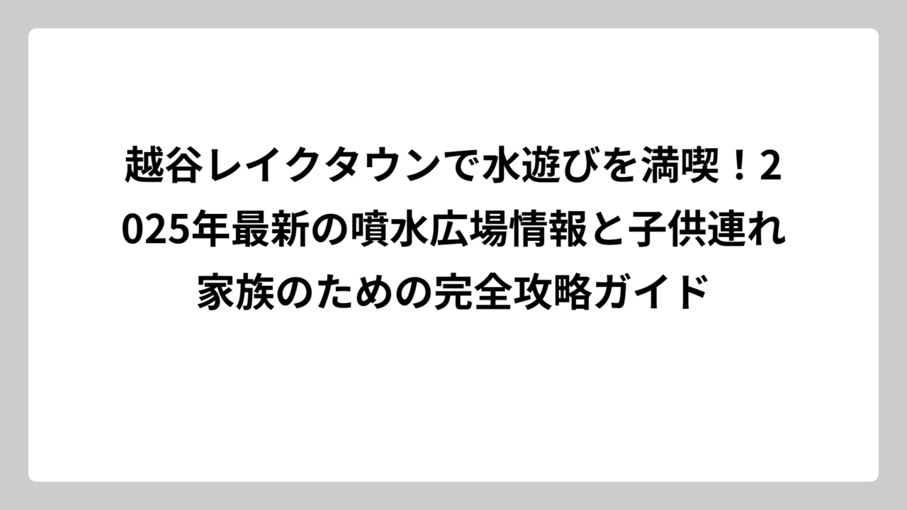 越谷レイクタウンで水遊びを満喫！2025年最新の噴水広場情報と子供連れ家族のための完全攻略ガイド