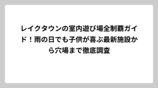 レイクタウンの室内遊び場全制覇ガイド！雨の日でも子供が喜ぶ最新施設から穴場まで徹底調査