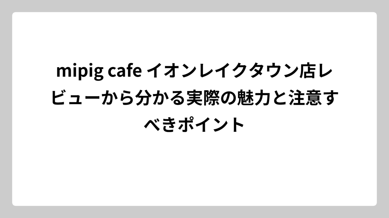 mipig cafe イオンレイクタウン店レビューから分かる実際の魅力と注意すべきポイント