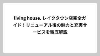living house. レイクタウン店完全ガイド！リニューアル後の魅力と充実サービスを徹底解説