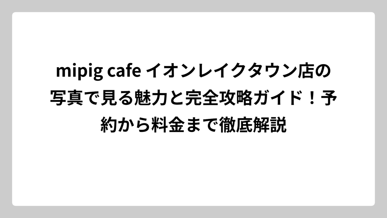 mipig cafe イオンレイクタウン店の写真で見る魅力と完全攻略ガイド！予約から料金まで徹底解説