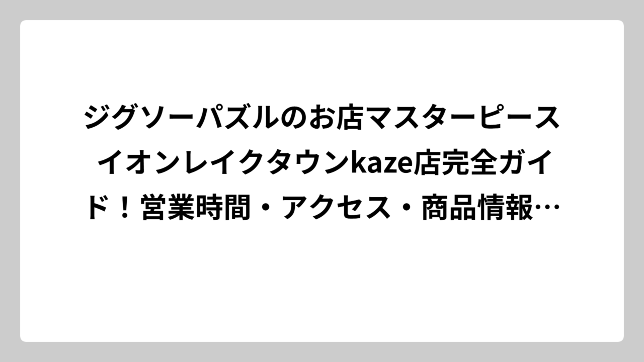 ジグソーパズルのお店マスターピース イオンレイクタウンkaze店完全ガイド！営業時間・アクセス・商品情報を徹底調査