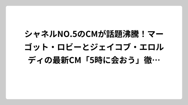 シャネルNO.5のCMが話題沸騰！マーゴット・ロビーとジェイコブ・エロルディの最新CM「5時に会おう」徹底解説