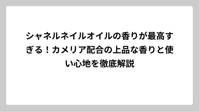 シャネルネイルオイルの香りが最高すぎる！カメリア配合の上品な香りと使い心地を徹底解説