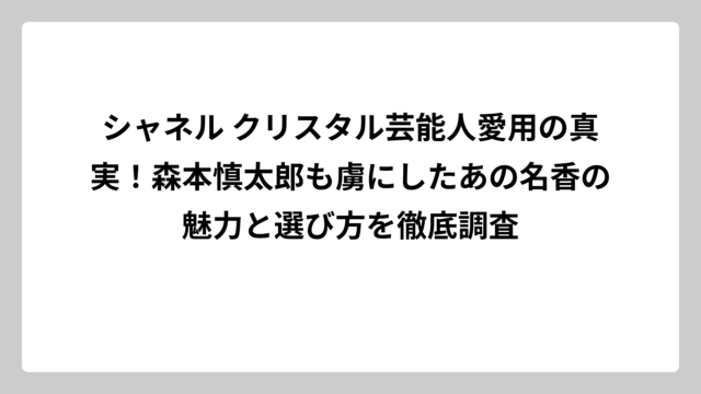 シャネル クリスタル芸能人愛用の真実！森本慎太郎も虜にしたあの名香の魅力と選び方を徹底調査