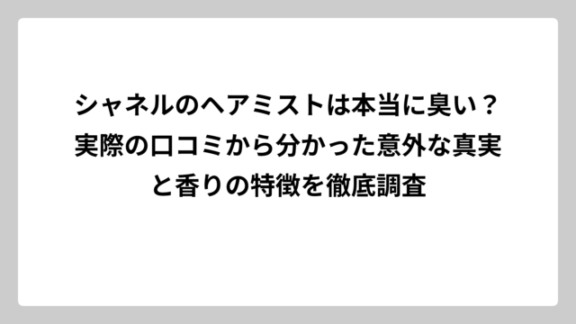 シャネルのヘアミストは本当に臭い？実際の口コミから分かった意外な真実と香りの特徴を徹底調査