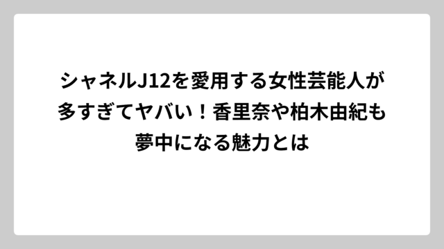 シャネルJ12を愛用する女性芸能人が多すぎてヤバい！香里奈や柏木由紀も夢中になる魅力とは